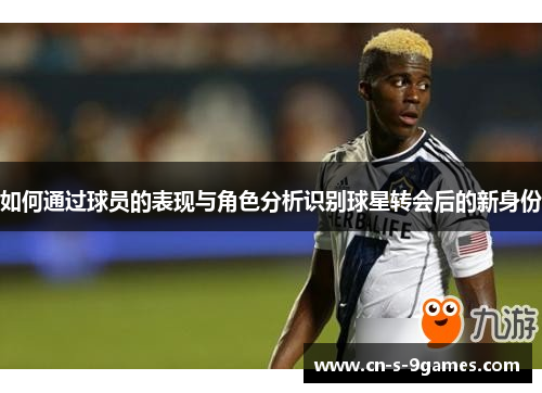 如何通过球员的表现与角色分析识别球星转会后的新身份
