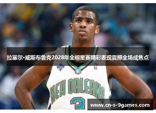 拉塞尔·威斯布鲁克2028年全明星赛精彩表现震撼全场成焦点