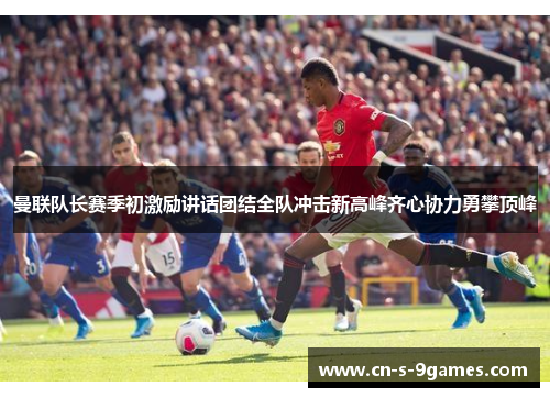 曼联队长赛季初激励讲话团结全队冲击新高峰齐心协力勇攀顶峰
