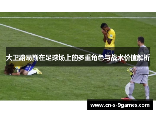 大卫路易斯在足球场上的多重角色与战术价值解析