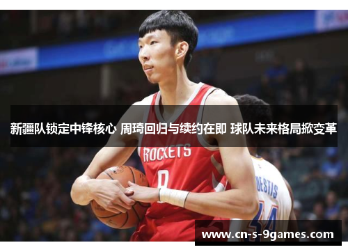 新疆队锁定中锋核心 周琦回归与续约在即 球队未来格局掀变革 新疆队锁定中锋核心 周琦回归与续约在即 球队未来格局掀变革