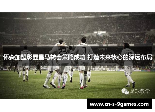 怀森加盟彰显皇马转会策略成功 打造未来核心的深远布局 怀森加盟彰显皇马转会策略成功 打造未来核心的深远布局