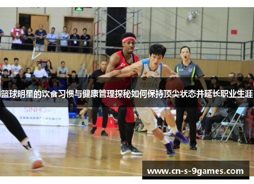 篮球明星的饮食习惯与健康管理探秘如何保持顶尖状态并延长职业生涯