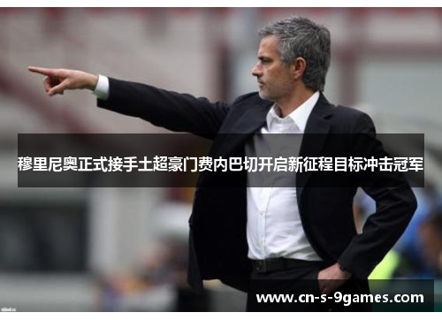 穆里尼奥正式接手土超豪门费内巴切开启新征程目标冲击冠军 穆里尼奥正式接手土超豪门费内巴切开启新征程目标冲击冠军