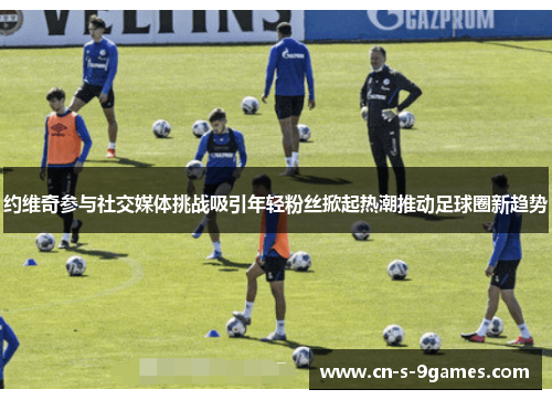 约维奇参与社交媒体挑战吸引年轻粉丝掀起热潮推动足球圈新趋势