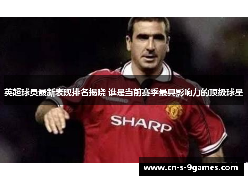 英超球员最新表现排名揭晓 谁是当前赛季最具影响力的顶级球星