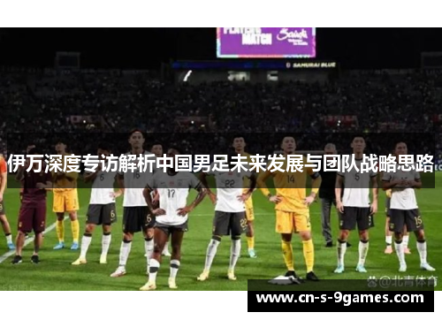 伊万深度专访解析中国男足未来发展与团队战略思路