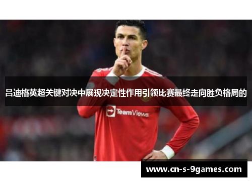 吕迪格英超关键对决中展现决定性作用引领比赛最终走向胜负格局的